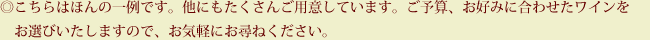 ◎こちらはほんの一例です。他にもたくさんご用意しています。ご予算、お好みに合わせたワインをお選びいたしますので、お気軽にお尋ねください。