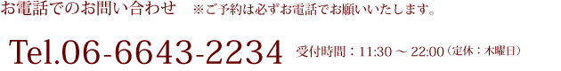 お電話でのお問い合わせ ※ご予約は必ずお電話でお願いいたします。 Tel.06-6643-2234 受付時間:11:30~22:00(定休:木曜日)